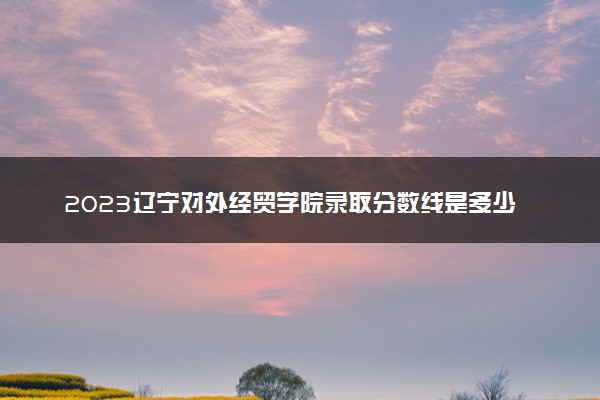 2023辽宁对外经贸学院录取分数线是多少 各省历年最低分数线