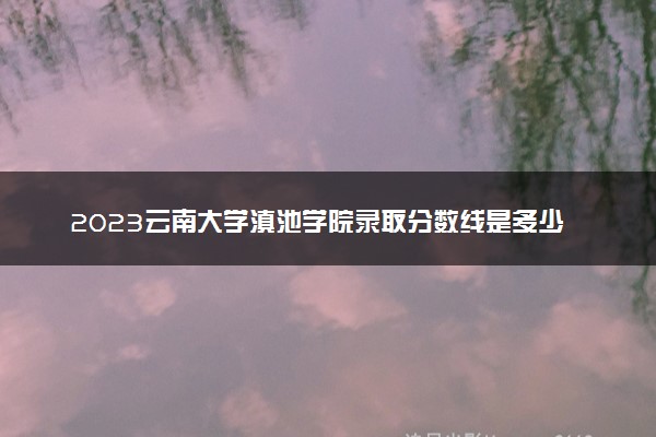 2023云南大学滇池学院录取分数线是多少 各省历年最低分数线