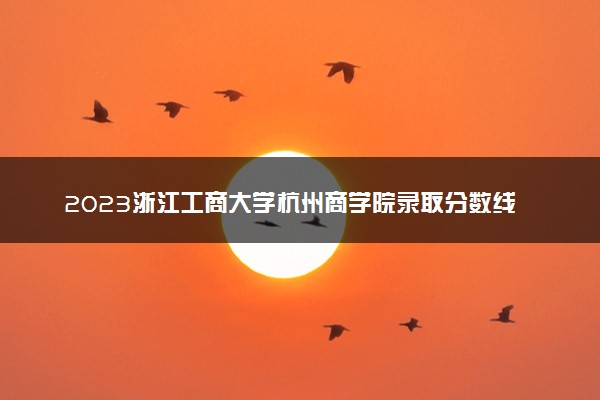 2023浙江工商大学杭州商学院录取分数线是多少 各省历年最低分数线