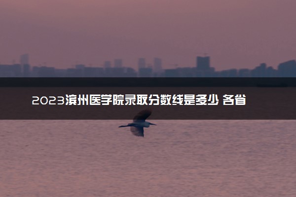 2023滨州医学院录取分数线是多少 各省历年最低分数线