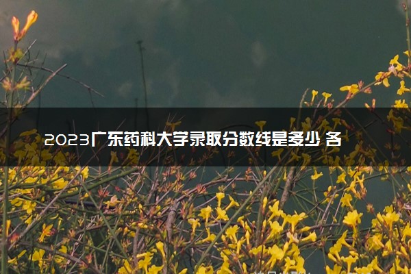 2023广东药科大学录取分数线是多少 各省历年最低分数线