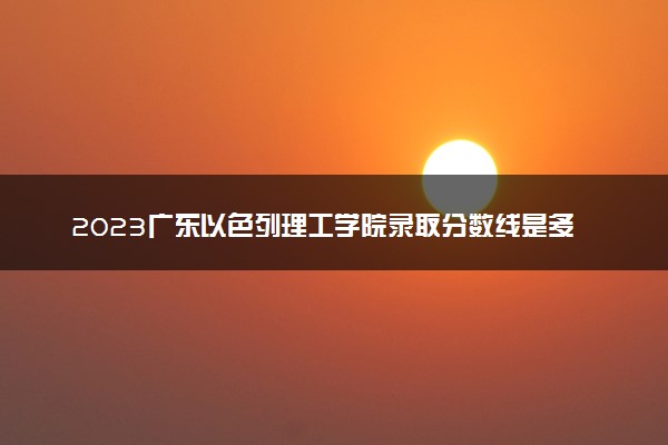 2023广东以色列理工学院录取分数线是多少 各省历年最低分数线