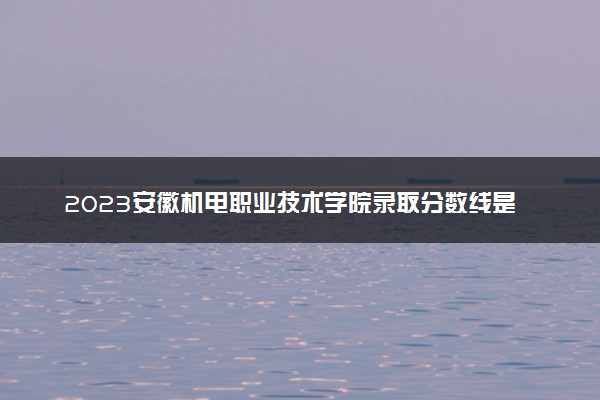 2023安徽机电职业技术学院录取分数线是多少 各省历年最低分数线