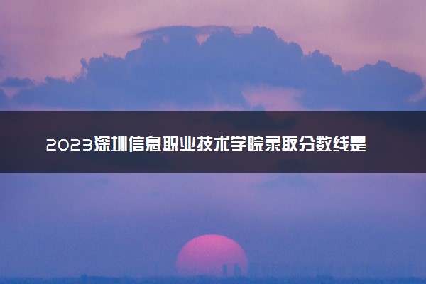 2023深圳信息职业技术学院录取分数线是多少 各省历年最低分数线