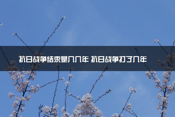 抗日战争结束是几几年 抗日战争打了几年