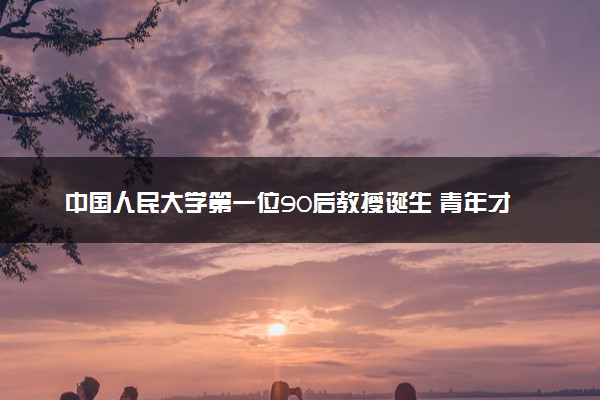 中国人民大学第一位90后教授诞生 青年才俊破格晋升