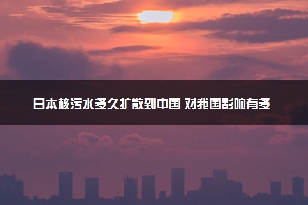 日本核污水多久扩散到中国 对我国影响有多大