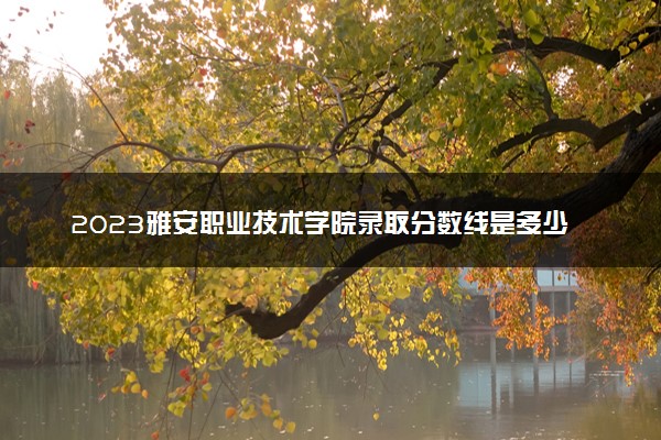 2023雅安职业技术学院录取分数线是多少 各省历年最低分数线