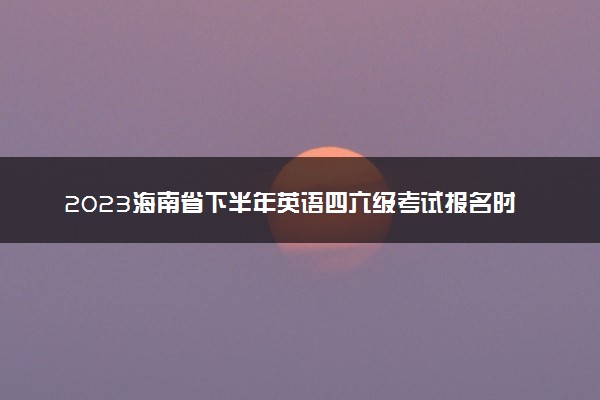 2023海南省下半年英语四六级考试报名时间 几号截止