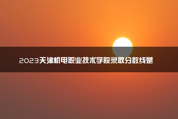 2023天津机电职业技术学院录取分数线是多少 各省历年最低分数线