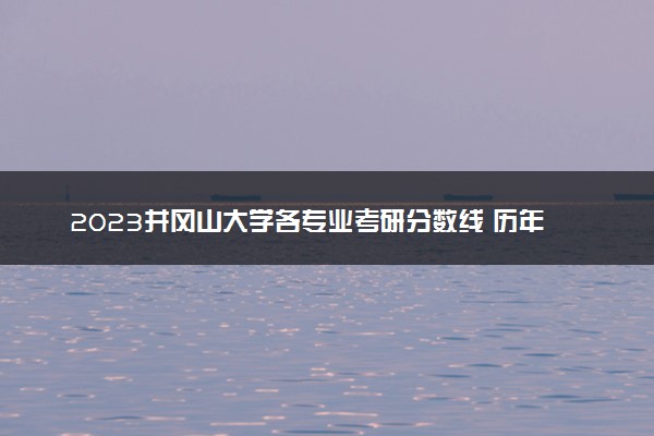 2023井冈山大学各专业考研分数线 历年研究生复试线