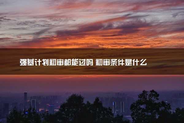 强基计划初审都能过吗 初审条件是什么