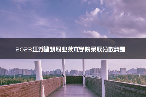 2023江苏建筑职业技术学院录取分数线是多少 各省历年最低分数线