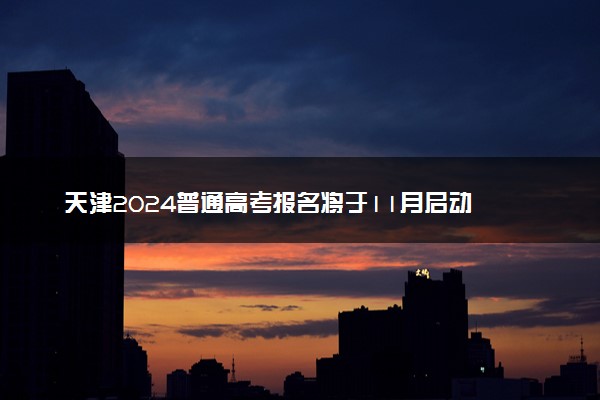 天津2024普通高考报名将于11月启动