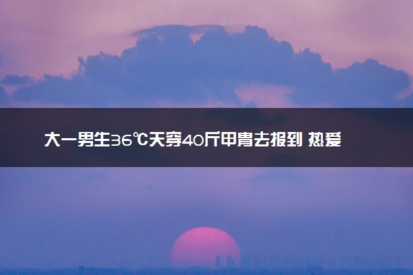 大一男生36℃天穿40斤甲胄去报到 热爱大于炎热