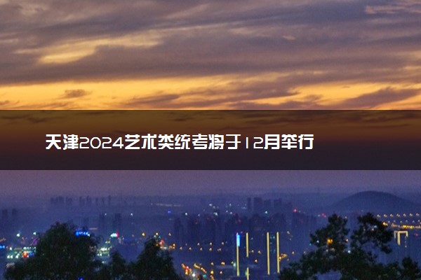 天津2024艺术类统考将于12月举行
