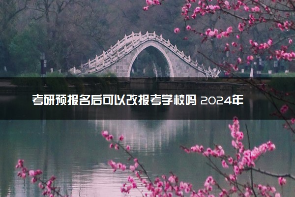 考研预报名后可以改报考学校吗 2024年考研预报名时间