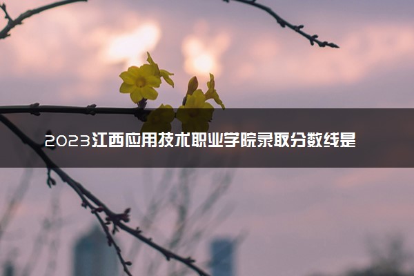 2023江西应用技术职业学院录取分数线是多少 各省历年最低分数线