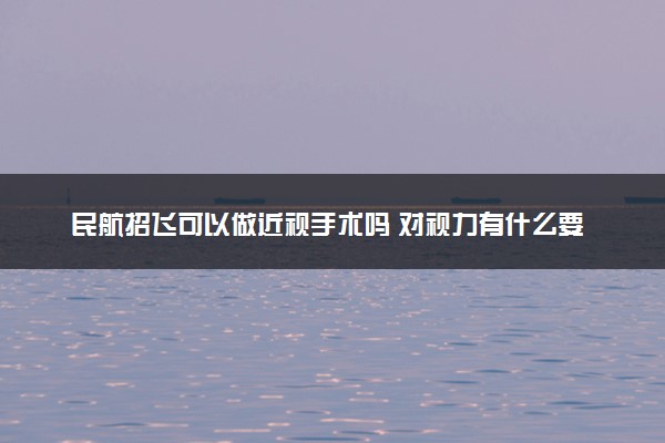 民航招飞可以做近视手术吗 对视力有什么要求