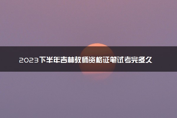 2023下半年吉林教师资格证笔试考完多久出成绩 几月几号查分