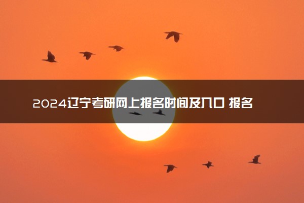 2024辽宁考研网上报名时间及入口 报名截止到几号