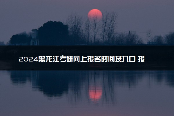 2024黑龙江考研网上报名时间及入口 报名截止到几号