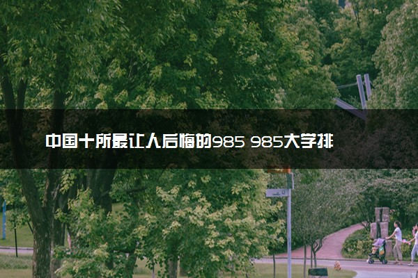 中国十所最让人后悔的985 985大学排名