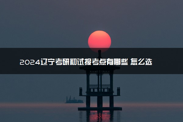 2024辽宁考研初试报考点有哪些 怎么选考点