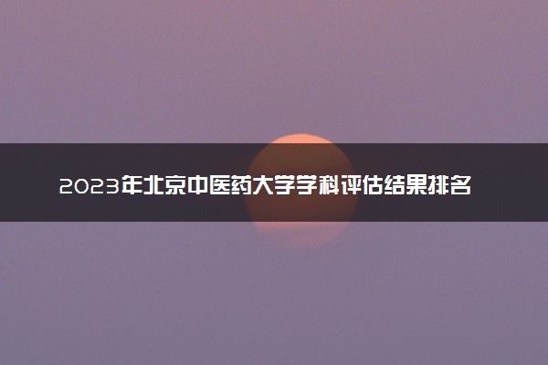 2023年北京中医药大学学科评估结果排名 最新重点学科名单