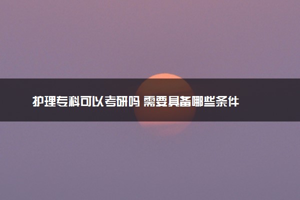 护理专科可以考研吗 需要具备哪些条件