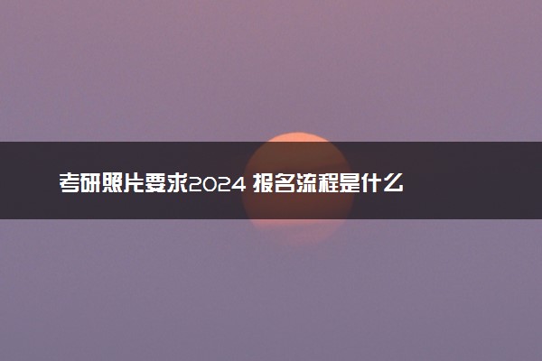 考研照片要求2024 报名流程是什么