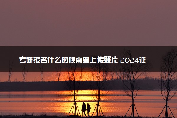 考研报名什么时候需要上传照片 2024证件照要求