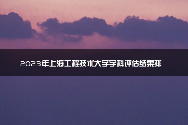 2023年上海工程技术大学学科评估结果排名 最新重点学科名单