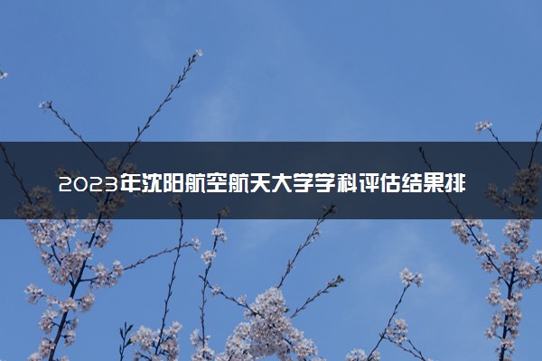 2023年沈阳航空航天大学学科评估结果排名 最新重点学科名单