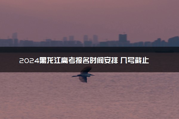 2024黑龙江高考报名时间安排 几号截止