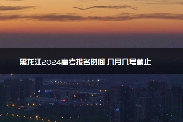 黑龙江2024高考报名时间 几月几号截止