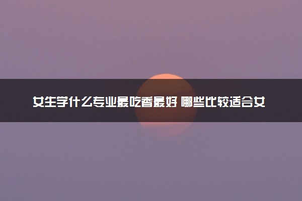 女生学什么专业最吃香最好 哪些比较适合女生