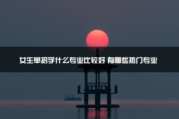 女生单招学什么专业比较好 有哪些热门专业