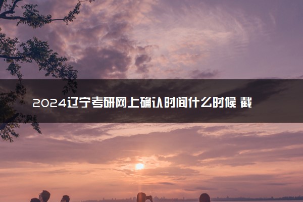 2024辽宁考研网上确认时间什么时候 截止日期几号