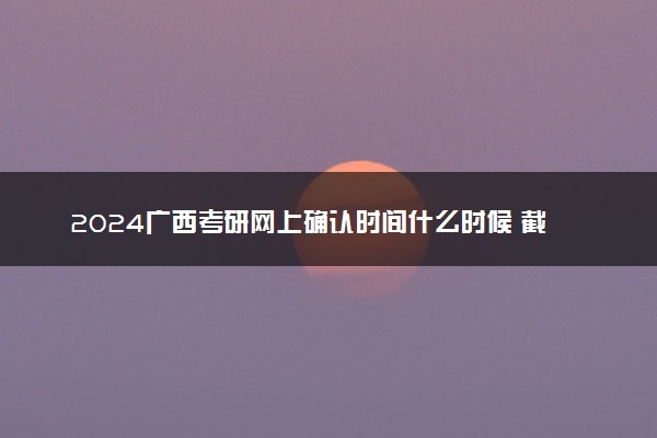 2024广西考研网上确认时间什么时候 截止日期几号