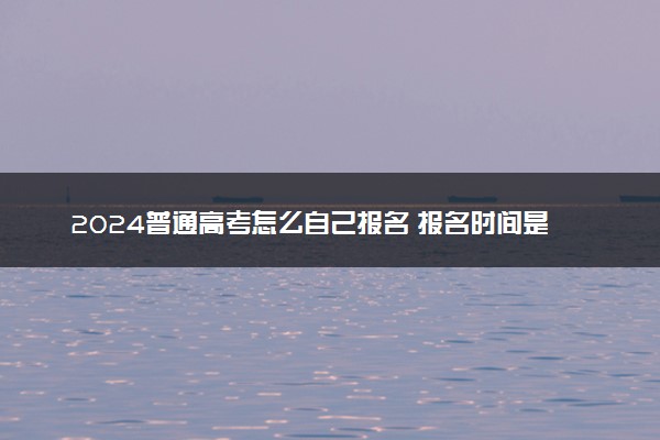 2024普通高考怎么自己报名 报名时间是什么时候