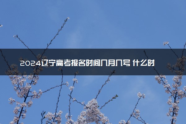2024辽宁高考报名时间几月几号 什么时候截止