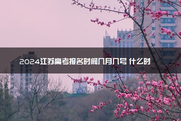 2024江苏高考报名时间几月几号 什么时候截止