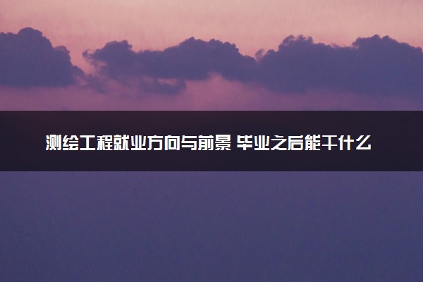测绘工程就业方向与前景 毕业之后能干什么