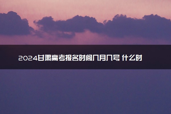 2024甘肃高考报名时间几月几号 什么时候截止