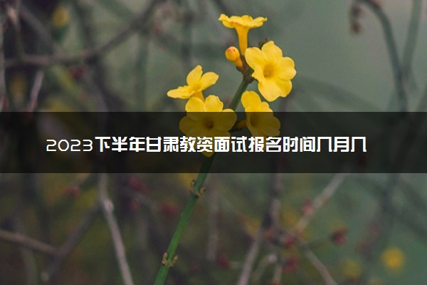 2023下半年甘肃教资面试报名时间几月几号 什么时候截止