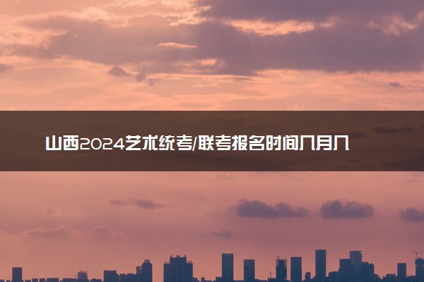 山西2024艺术统考/联考报名时间几月几号 什么时候截止