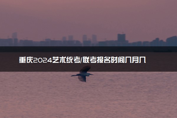 重庆2024艺术统考/联考报名时间几月几号 什么时候截止