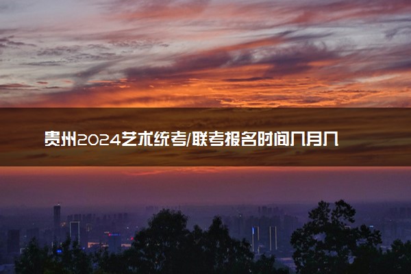 贵州2024艺术统考/联考报名时间几月几号 什么时候截止