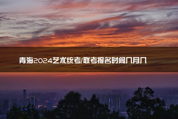 青海2024艺术统考/联考报名时间几月几号 什么时候截止